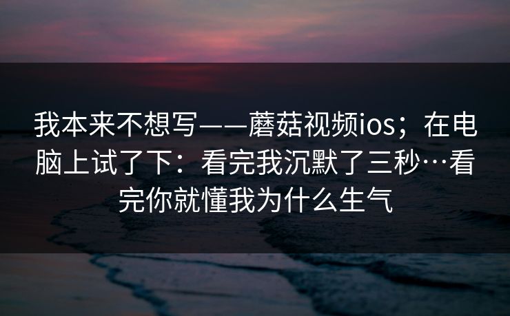 我本来不想写——蘑菇视频ios;在电脑上试了下:看完我沉默了三秒…看完你就懂我为什么生气 我本来不想写——蘑菇视频ios;在电脑上试了下:看完我沉默了三秒…看完你就懂我为什么生气